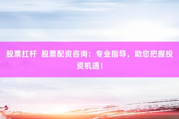 股票扛杆  股票配资咨询：专业指导，助您把握投资机遇！