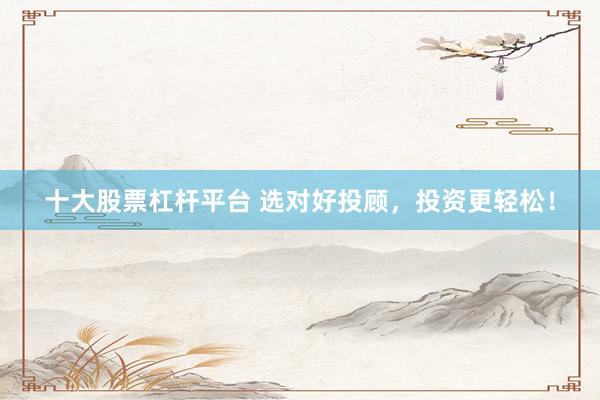 十大股票杠杆平台 选对好投顾，投资更轻松！