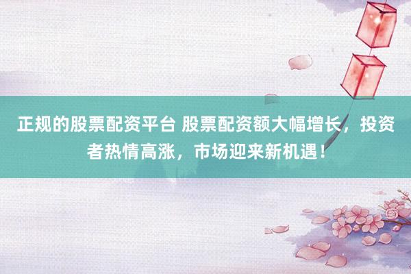 正规的股票配资平台 股票配资额大幅增长，投资者热情高涨，市场迎来新机遇！
