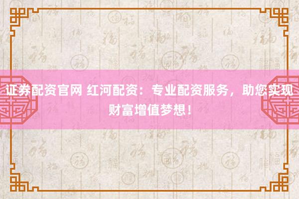 证券配资官网 红河配资：专业配资服务，助您实现财富增值梦想！