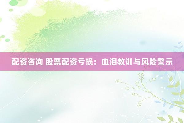 配资咨询 股票配资亏损：血泪教训与风险警示