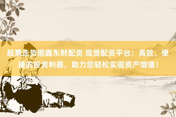 股票走势图鑫东财配资 现货配资平台：高效、便捷的投资利器，助力您轻松实现资产增值！