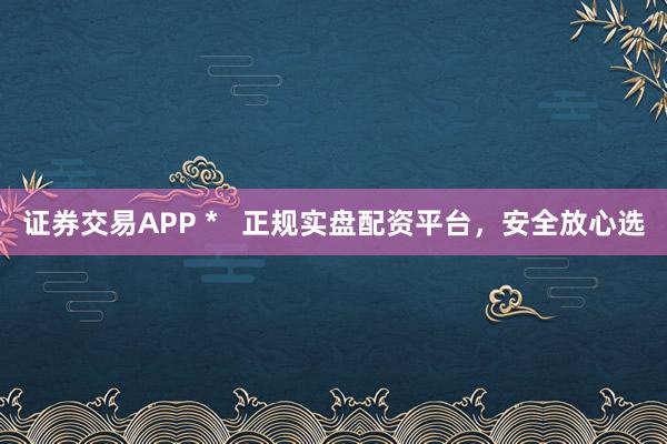 证券交易APP *   正规实盘配资平台，安全放心选