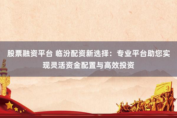 股票融资平台 临汾配资新选择：专业平台助您实现灵活资金配置与高效投资