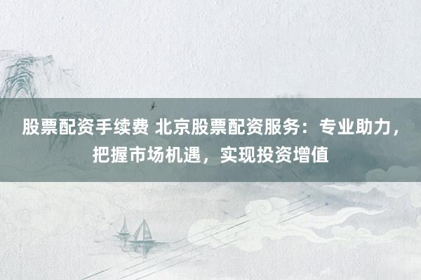 股票配资手续费 北京股票配资服务：专业助力，把握市场机遇，实现投资增值