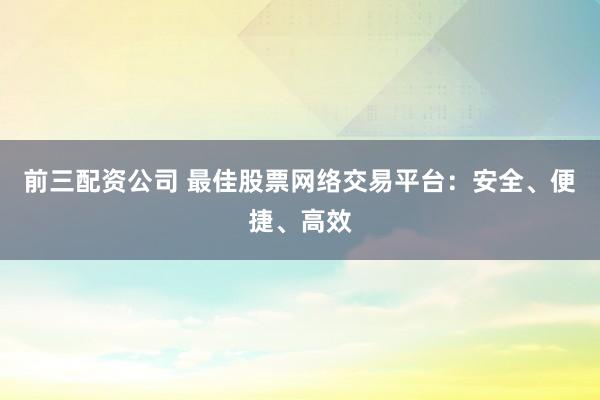 前三配资公司 最佳股票网络交易平台：安全、便捷、高效