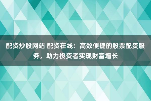 配资炒股网站 配资在线：高效便捷的股票配资服务，助力投资者实现财富增长