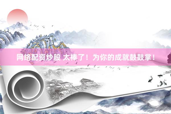 网络配资炒股 太棒了！为你的成就鼓鼓掌！