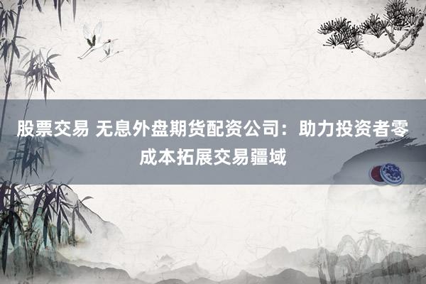 股票交易 无息外盘期货配资公司：助力投资者零成本拓展交易疆域
