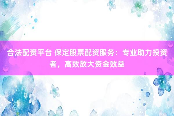 合法配资平台 保定股票配资服务：专业助力投资者，高效放大资金效益