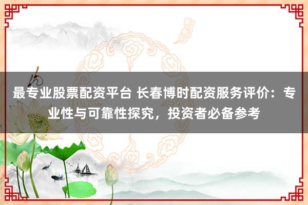 最专业股票配资平台 长春博时配资服务评价：专业性与可靠性探究，投资者必备参考