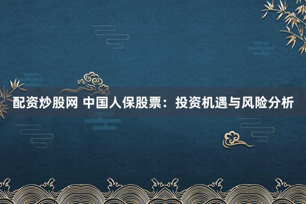 配资炒股网 中国人保股票：投资机遇与风险分析