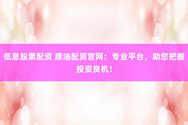 低息股票配资 原油配资官网：专业平台，助您把握投资良机！