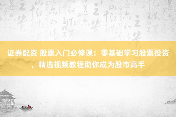 证券配资 股票入门必修课：零基础学习股票投资，精选视频教程助你成为股市高手