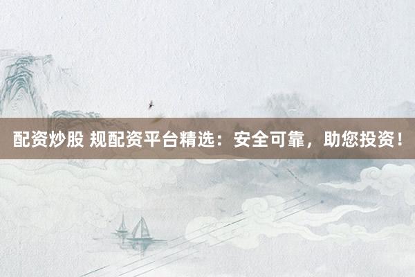 配资炒股 规配资平台精选：安全可靠，助您投资！