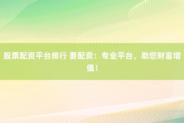 股票配资平台排行 要配资：专业平台，助您财富增值！