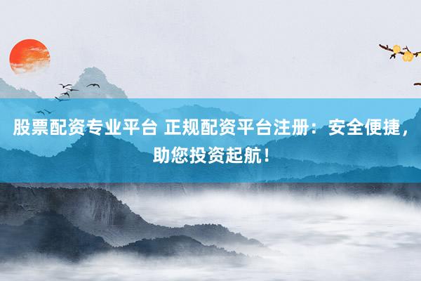 股票配资专业平台 正规配资平台注册：安全便捷，助您投资起航！