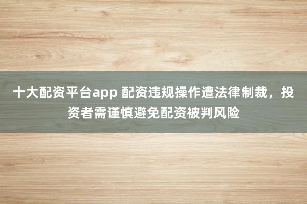 十大配资平台app 配资违规操作遭法律制裁，投资者需谨慎避免配资被判风险