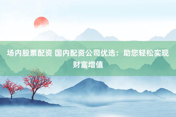 场内股票配资 国内配资公司优选：助您轻松实现财富增值
