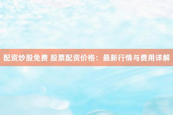 配资炒股免费 股票配资价格：最新行情与费用详解
