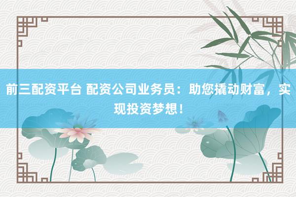 前三配资平台 配资公司业务员：助您撬动财富，实现投资梦想！