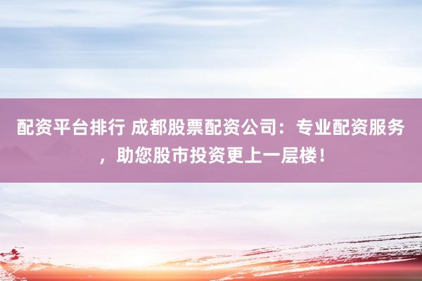 配资平台排行 成都股票配资公司：专业配资服务，助您股市投资更上一层楼！