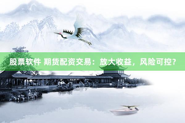 股票软件 期货配资交易：放大收益，风险可控？