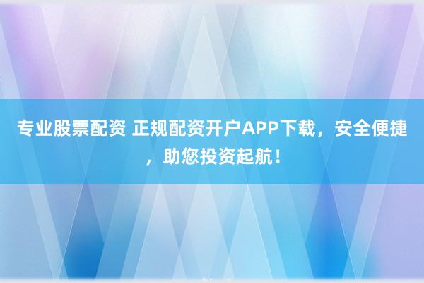 专业股票配资 正规配资开户APP下载，安全便捷，助您投资起航！