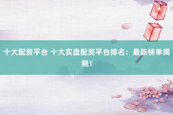十大配资平台 十大实盘配资平台排名：最新榜单揭晓！