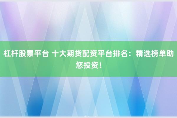 杠杆股票平台 十大期货配资平台排名：精选榜单助您投资！