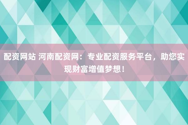 配资网站 河南配资网：专业配资服务平台，助您实现财富增值梦想！