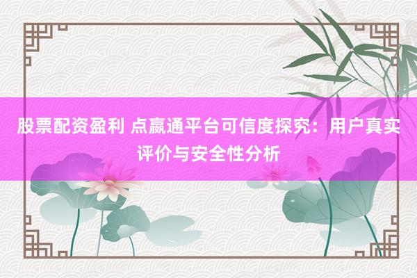 股票配资盈利 点嬴通平台可信度探究：用户真实评价与安全性分析