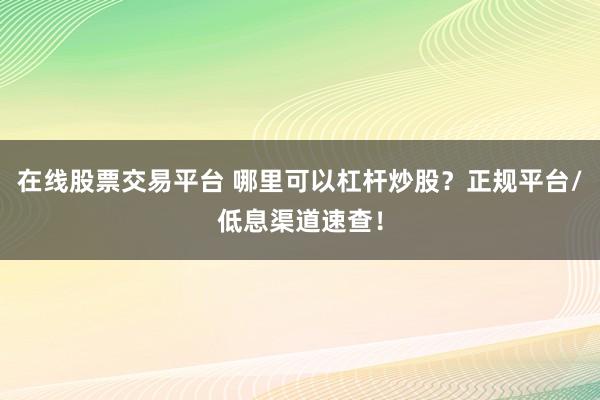 在线股票交易平台 哪里可以杠杆炒股？正规平台/低息渠道速查！