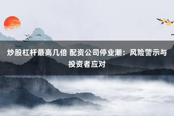 炒股杠杆最高几倍 配资公司停业潮：风险警示与投资者应对