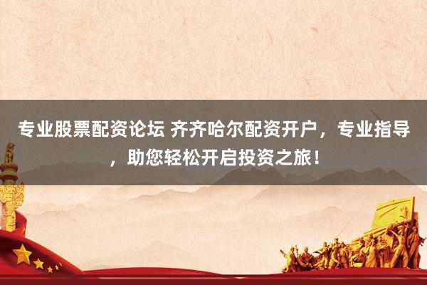 专业股票配资论坛 齐齐哈尔配资开户，专业指导，助您轻松开启投资之旅！