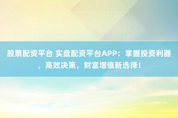 股票配资平台 实盘配资平台APP：掌握投资利器，高效决策，财富增值新选择！