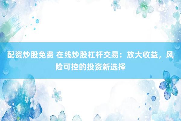 配资炒股免费 在线炒股杠杆交易：放大收益，风险可控的投资新选择