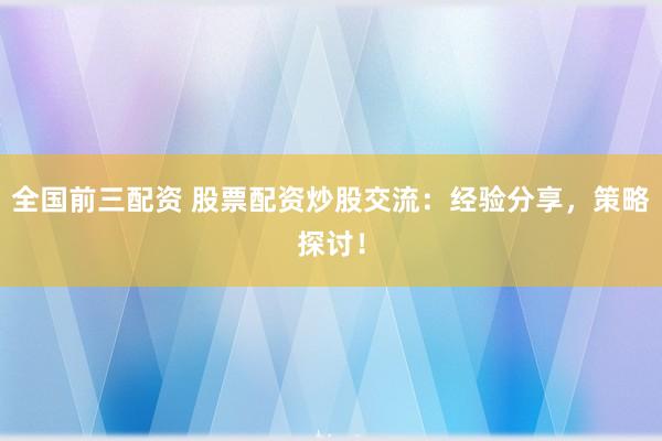 全国前三配资 股票配资炒股交流：经验分享，策略探讨！