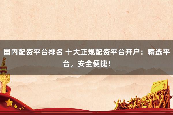 国内配资平台排名 十大正规配资平台开户：精选平台，安全便捷！