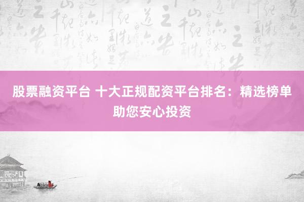 股票融资平台 十大正规配资平台排名：精选榜单助您安心投资