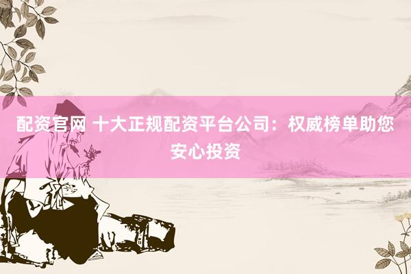 配资官网 十大正规配资平台公司：权威榜单助您安心投资