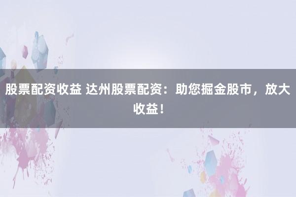 股票配资收益 达州股票配资：助您掘金股市，放大收益！