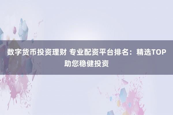 数字货币投资理财 专业配资平台排名：精选TOP助您稳健投资