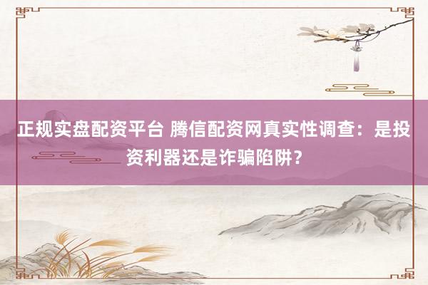 正规实盘配资平台 腾信配资网真实性调查：是投资利器还是诈骗陷阱？