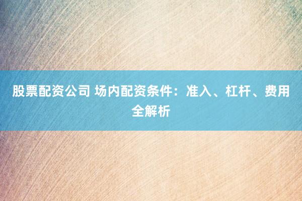 股票配资公司 场内配资条件：准入、杠杆、费用全解析