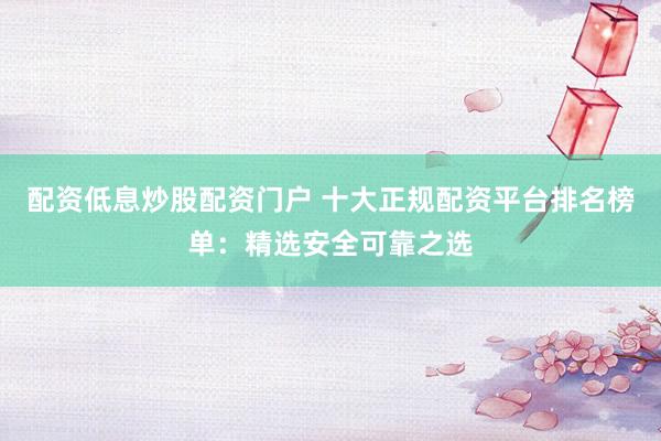 配资低息炒股配资门户 十大正规配资平台排名榜单：精选安全可靠之选