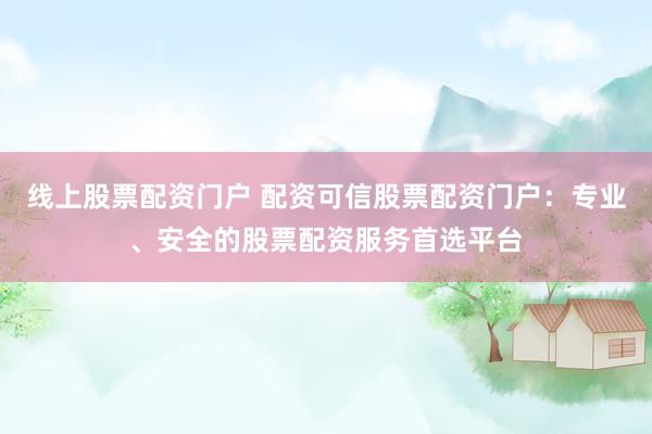 线上股票配资门户 配资可信股票配资门户：专业、安全的股票配资服务首选平台