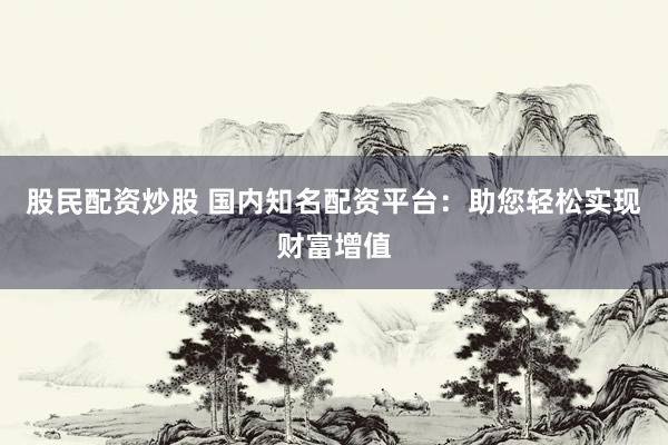 股民配资炒股 国内知名配资平台：助您轻松实现财富增值