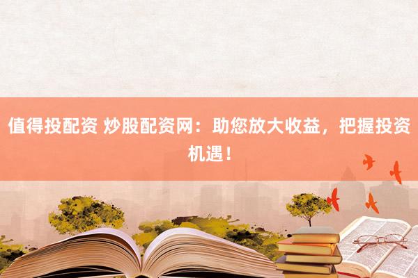 值得投配资 炒股配资网：助您放大收益，把握投资机遇！