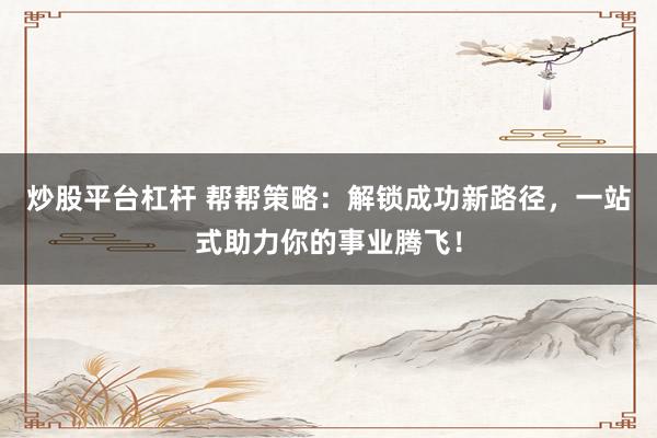 炒股平台杠杆 帮帮策略：解锁成功新路径，一站式助力你的事业腾飞！